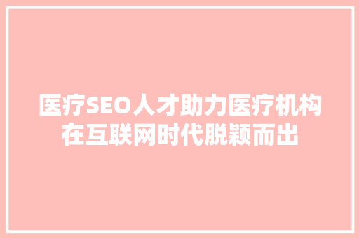 医疗SEO人才助力医疗机构在互联网时代脱颖而出