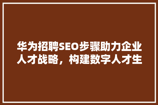 华为招聘SEO步骤助力企业人才战略，构建数字人才生态圈