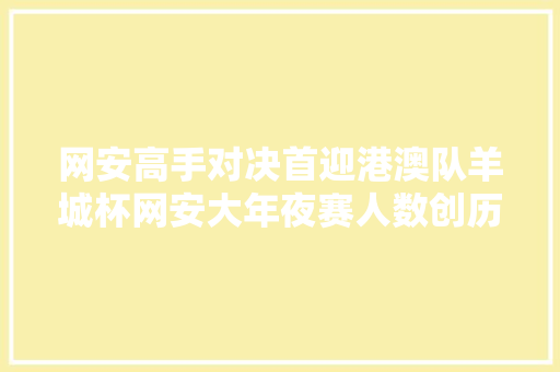 网安高手对决首迎港澳队羊城杯网安大年夜赛人数创历史新高