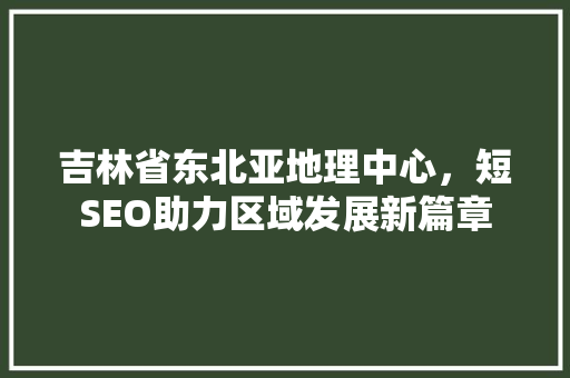 吉林省东北亚地理中心，短SEO助力区域发展新篇章