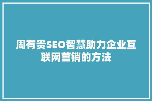 周有贵SEO智慧助力企业互联网营销的方法