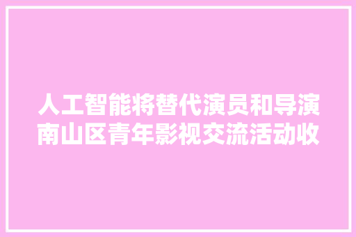 人工智能将替代演员和导演南山区青年影视交流活动收官