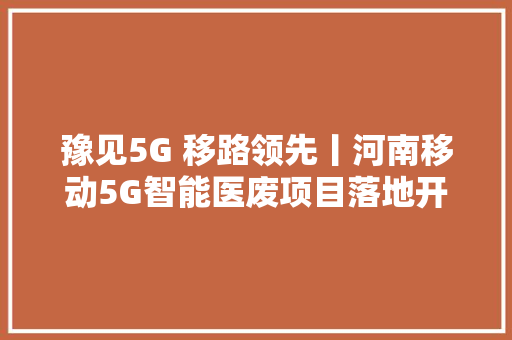 豫见5G 移路领先丨河南移动5G智能医废项目落地开封