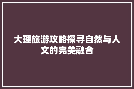 大理旅游攻略探寻自然与人文的完美融合