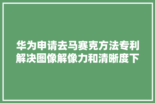 华为申请去马赛克方法专利解决图像解像力和清晰度下降问题