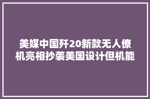 美媒中国歼20新款无人僚机亮相抄袭美国设计但机能更强更前辈