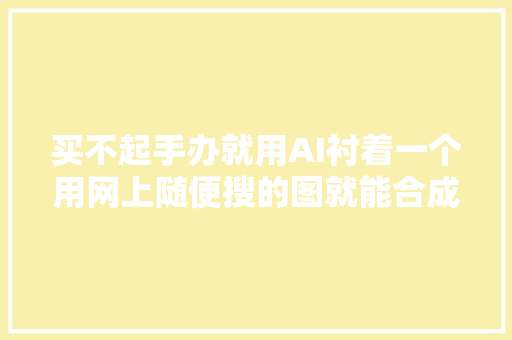 买不起手办就用AI衬着一个用网上随便搜的图就能合成