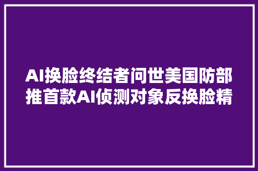 AI换脸终结者问世美国防部推首款AI侦测对象反换脸精度99