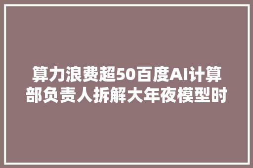 算力浪费超50百度AI计算部负责人拆解大年夜模型时代的算力成本