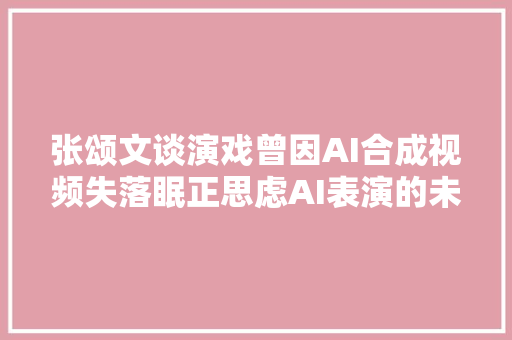 张颂文谈演戏曾因AI合成视频失落眠正思虑AI表演的未来