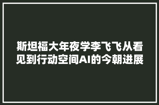 斯坦福大年夜学李飞飞从看见到行动空间AI的今朝进展和未来的神奇魔力