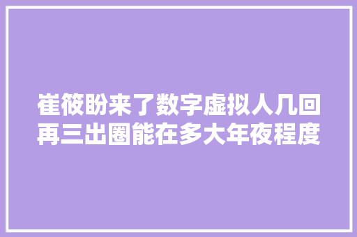 崔筱盼来了数字虚拟人几回再三出圈能在多大年夜程度上替代真人