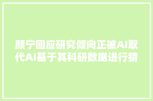 颜宁回应研究倾向正被AI取代AI基于其科研数据进行猜测