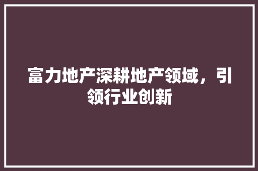 富力地产深耕地产领域，引领行业创新