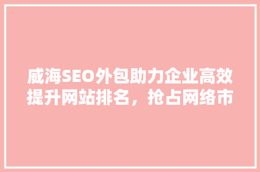 威海SEO外包助力企业高效提升网站排名，抢占网络市场先机