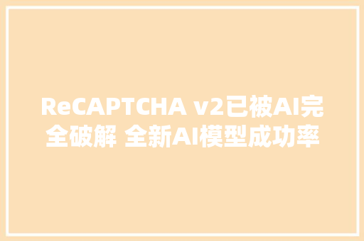 ReCAPTCHA v2已被AI完全破解 全新AI模型成功率达100