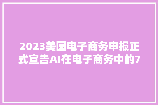 2023美国电子商务申报正式宣告AI在电子商务中的7个应用