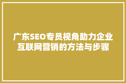 广东SEO专员视角助力企业互联网营销的方法与步骤