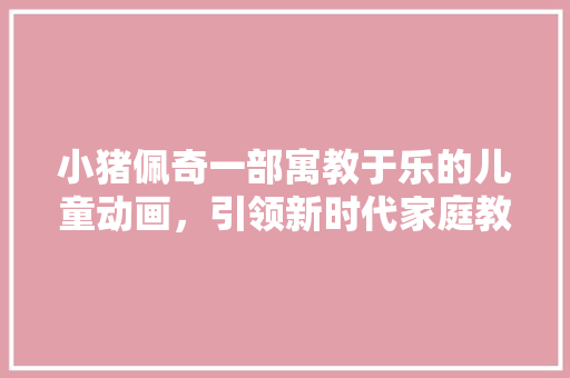 小猪佩奇一部寓教于乐的儿童动画，引领新时代家庭教育新风尚