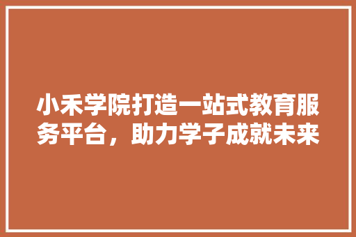 小禾学院打造一站式教育服务平台，助力学子成就未来