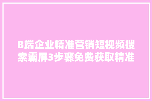 B端企业精准营销短视频搜索霸屏3步骤免费获取精准目标客户