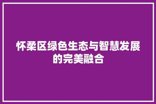 怀柔区绿色生态与智慧发展的完美融合