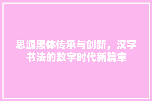 思源黑体传承与创新，汉字书法的数字时代新篇章