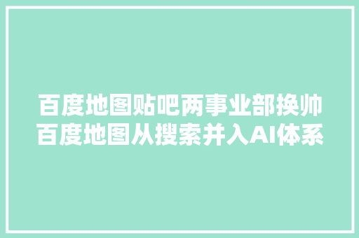 百度地图贴吧两事业部换帅百度地图从搜索并入AI体系