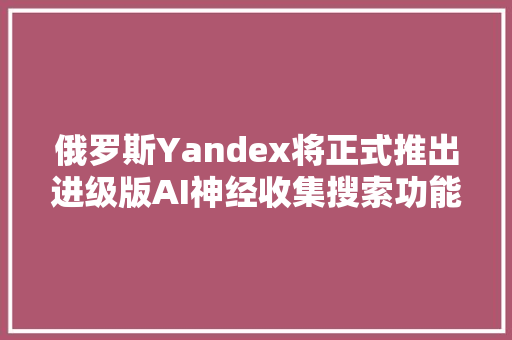 俄罗斯Yandex将正式推出进级版AI神经收集搜索功能