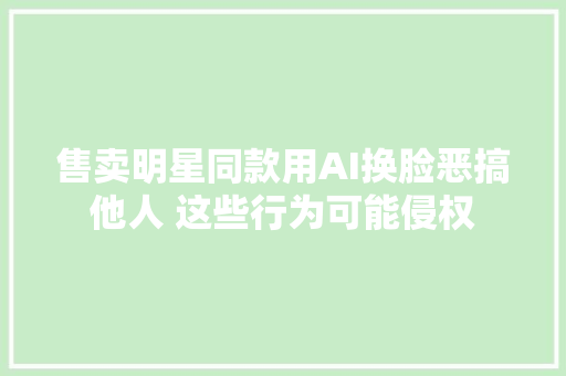 售卖明星同款用AI换脸恶搞他人 这些行为可能侵权