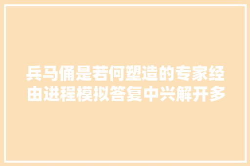 兵马俑是若何塑造的专家经由进程模拟答复中兴解开多个制作谜题