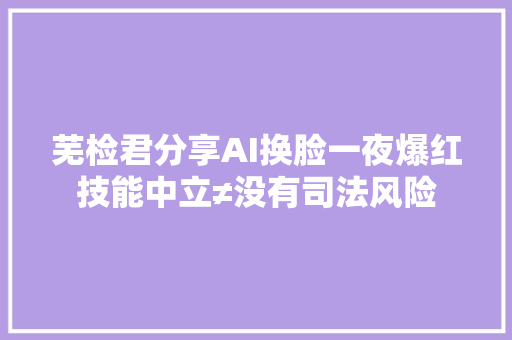 芜检君分享AI换脸一夜爆红技能中立≠没有司法风险