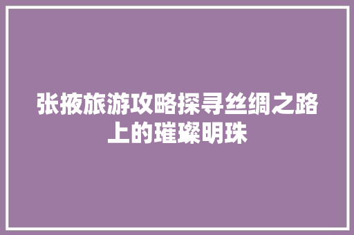 张掖旅游攻略探寻丝绸之路上的璀璨明珠