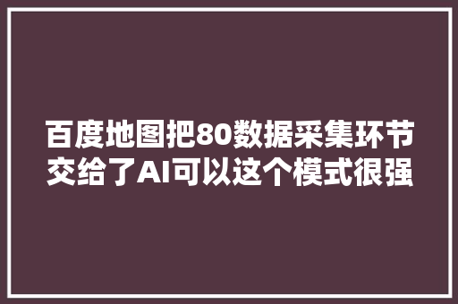 百度地图把80数据采集环节交给了AI可以这个模式很强悍