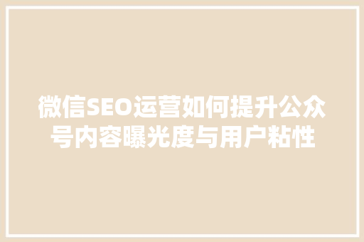 微信SEO运营如何提升公众号内容曝光度与用户粘性