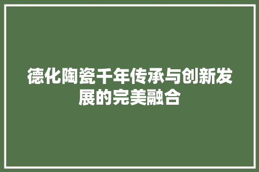 德化陶瓷千年传承与创新发展的完美融合