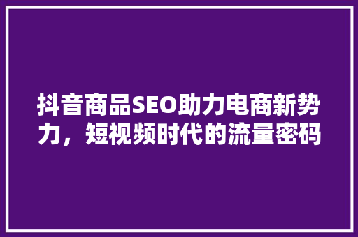 抖音商品SEO助力电商新势力，短视频时代的流量密码