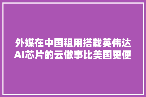 外媒在中国租用搭载英伟达AI芯片的云做事比美国更便宜