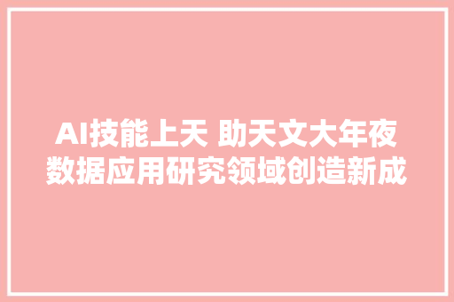 AI技能上天 助天文大年夜数据应用研究领域创造新成果