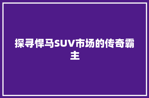 探寻悍马SUV市场的传奇霸主