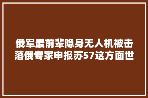 俄军最前辈隐身无人机被击落俄专家申报苏57这方面世界第一