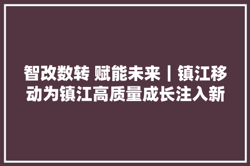 智改数转 赋能未来｜镇江移动为镇江高质量成长注入新动能