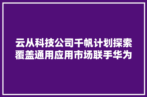 云从科技公司千帆计划探索覆盖通用应用市场联手华为推动人工智能研发应用