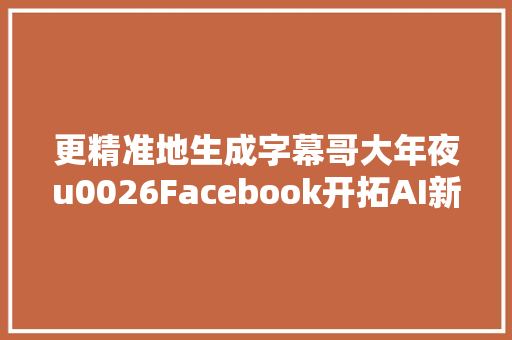 更精准地生成字幕哥大年夜u0026Facebook开拓AI新框架