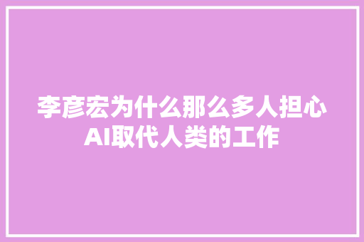 李彦宏为什么那么多人担心AI取代人类的工作