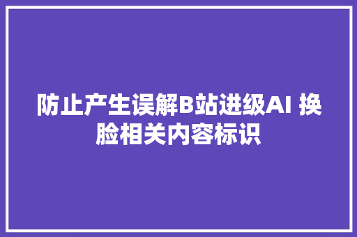 防止产生误解B站进级AI 换脸相关内容标识