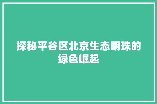 探秘平谷区北京生态明珠的绿色崛起