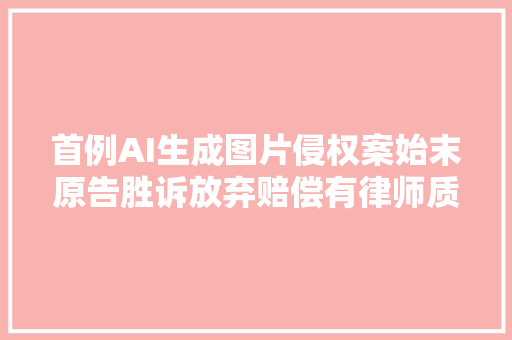 首例AI生成图片侵权案始末原告胜诉放弃赔偿有律师质疑判决