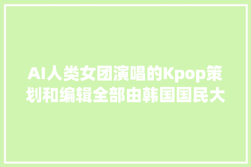 AI人类女团演唱的Kpop策划和编辑全部由韩国国民大年夜学AI设计系设计完成