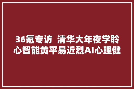 36氪专访  清华大年夜学聆心智能黄平易近烈AI心理健康的技能突围战